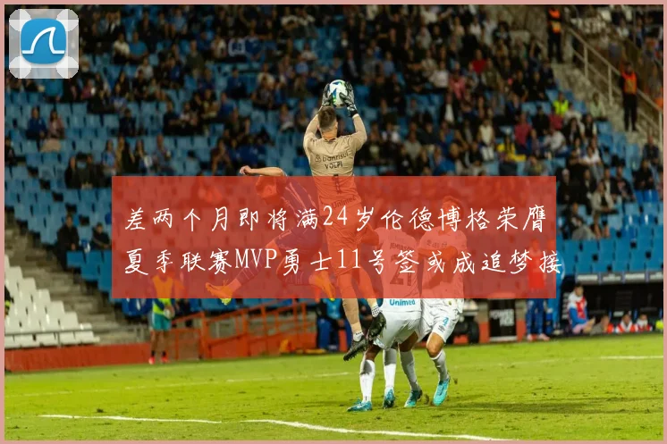 差两个月即将满24岁伦德博格荣膺夏季联赛MVP勇士11号签或成追梦接班人