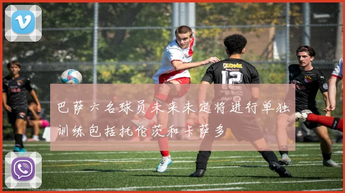 巴萨六名球员未来未定将进行单独训练包括托伦茨和卡萨多