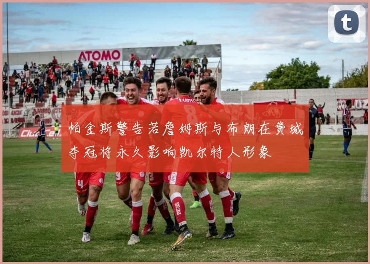 帕金斯警告若詹姆斯与布朗在费城夺冠将永久影响凯尔特人形象