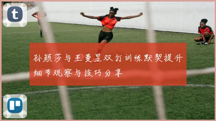 孙颖莎与王曼昱双打训练默契提升细节观察与技巧分享
