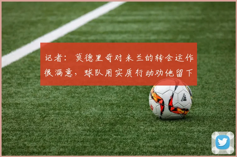 记者：莫德里奇对米兰的转会运作很满意，球队用实质行动劝他留下