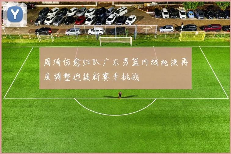 周琦伤愈归队广东男篮内线轮换再度调整迎接新赛季挑战