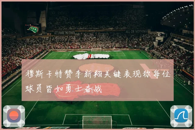 穆斯卡特赞李新翔关键表现称每位球员皆如勇士奋战