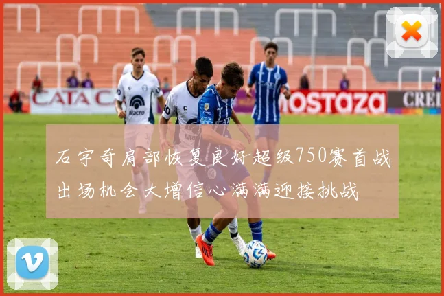 石宇奇肩部恢复良好超级750赛首战出场机会大增信心满满迎接挑战