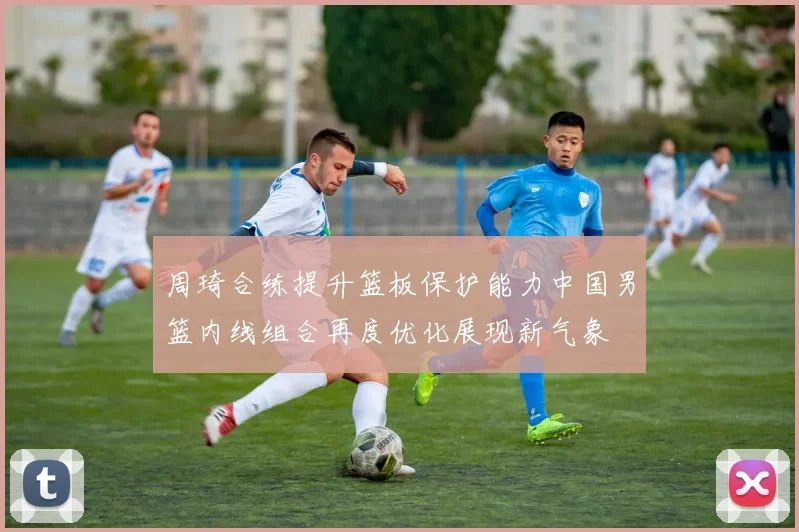 周琦合练提升篮板保护能力中国男篮内线组合再度优化展现新气象