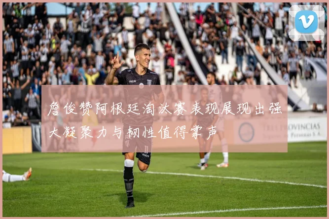詹俊赞阿根廷淘汰赛表现展现出强大凝聚力与韧性值得掌声