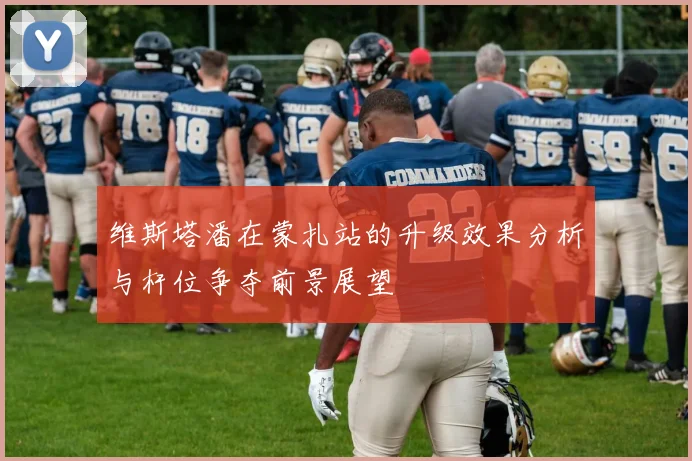 维斯塔潘在蒙扎站的升级效果分析与杆位争夺前景展望