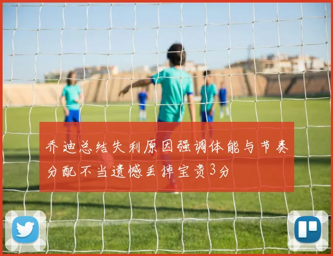 乔迪总结失利原因强调体能与节奏分配不当遗憾丢掉宝贵3分
