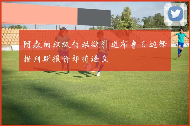 阿森纳积极行动欲引进布鲁日边锋措利斯报价即将递交