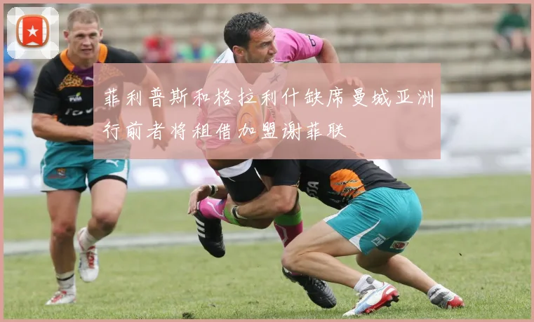 菲利普斯和格拉利什缺席曼城亚洲行前者将租借加盟谢菲联