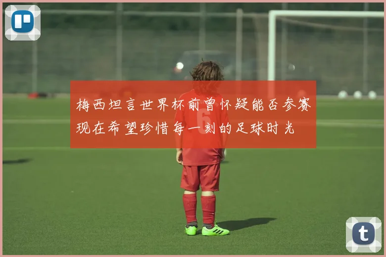 梅西坦言世界杯前曾怀疑能否参赛现在希望珍惜每一刻的足球时光